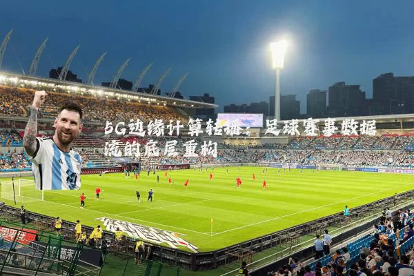 5G边缘计算转播:足球赛事数据流的底层重构