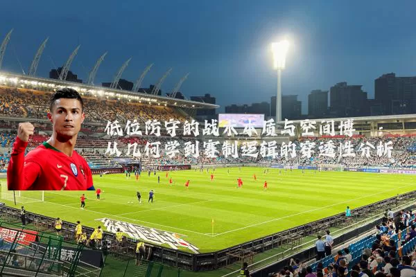 低位防守的战术本质与空间博弈：从几何学到赛制逻辑的穿透性分析