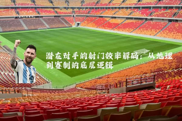 潜在对手的射门效率解码:从地理到赛制的底层逻辑