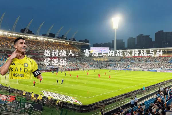 临时换人：赛场上的战术暗战与科学逻辑